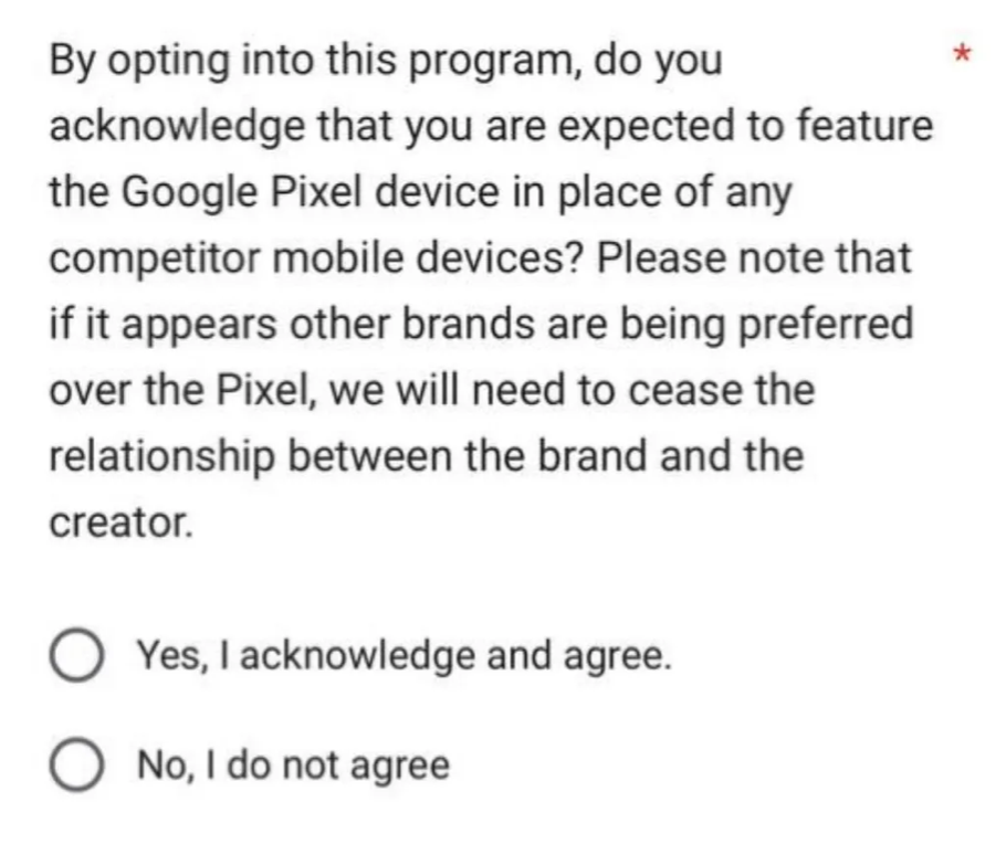 "By opting into this program, do you acknowledge that you are expected to feature the Google Pixel device in place of any competitor mobile devices? Please note that if it appears other brands are being preferred over the Pixel, we will need to cease the relationship between the brand and the creator."